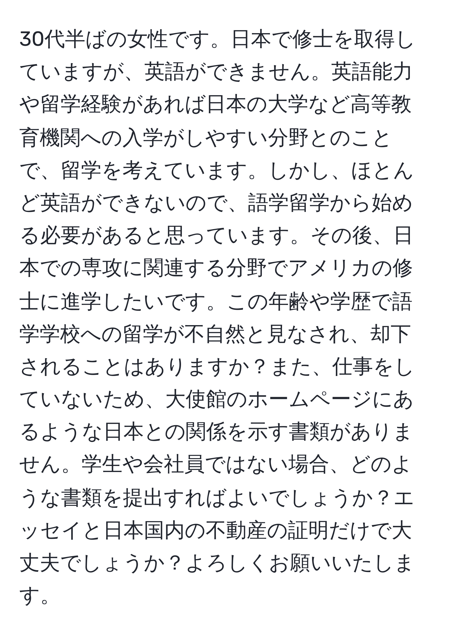 30代半ばの女性です。日本で修士を取得していますが、英語ができません。英語能力や留学経験があれば日本の大学など高等教育機関への入学がしやすい分野とのことで、留学を考えています。しかし、ほとんど英語ができないので、語学留学から始める必要があると思っています。その後、日本での専攻に関連する分野でアメリカの修士に進学したいです。この年齢や学歴で語学学校への留学が不自然と見なされ、却下されることはありますか？また、仕事をしていないため、大使館のホームページにあるような日本との関係を示す書類がありません。学生や会社員ではない場合、どのような書類を提出すればよいでしょうか？エッセイと日本国内の不動産の証明だけで大丈夫でしょうか？よろしくお願いいたします。