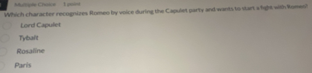 Multiple Chaice 1 point
Which character recognizes Romeo by voice during the Capulet party and wants to start a fight with Romeo?
Lord Capulet
Tybalt
Rosaline
Paris