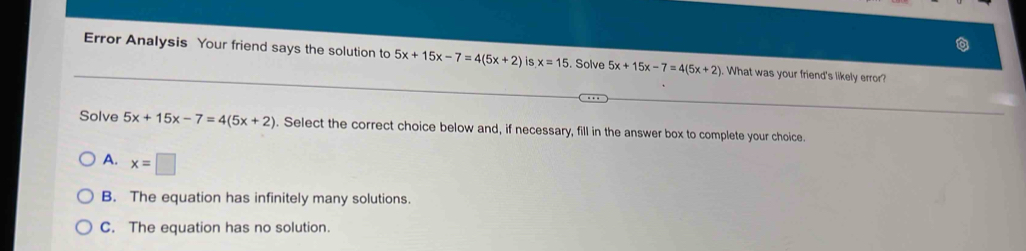 Error Analysis Your friend says the solution to 5x+15x-7=4(5x+2) is x=15. Solve 5x+15x-7=4(5x+2). What was your friend's likely error?
Solve 5x+15x-7=4(5x+2). Select the correct choice below and, if necessary, fill in the answer box to complete your choice.
A. x=□
B. The equation has infinitely many solutions.
C. The equation has no solution.