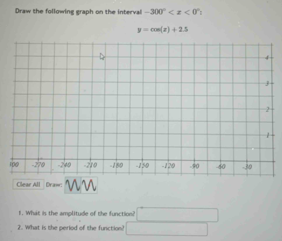 Draw the following graph on the interval -300° .
y=cos (x)+2.5
Clear All Draw: 
1. What is the amplitude of the function? □  x_1+x_2= □ /□  
2. What is the period of the function?