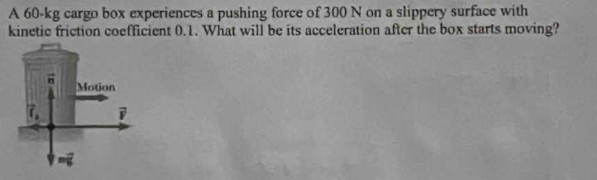 A 60-kg cargo box experiences a pushing force of 300 N on a slippery surface with
kinetic friction coefficient 0.1. What will be its acceleration after the box starts moving?