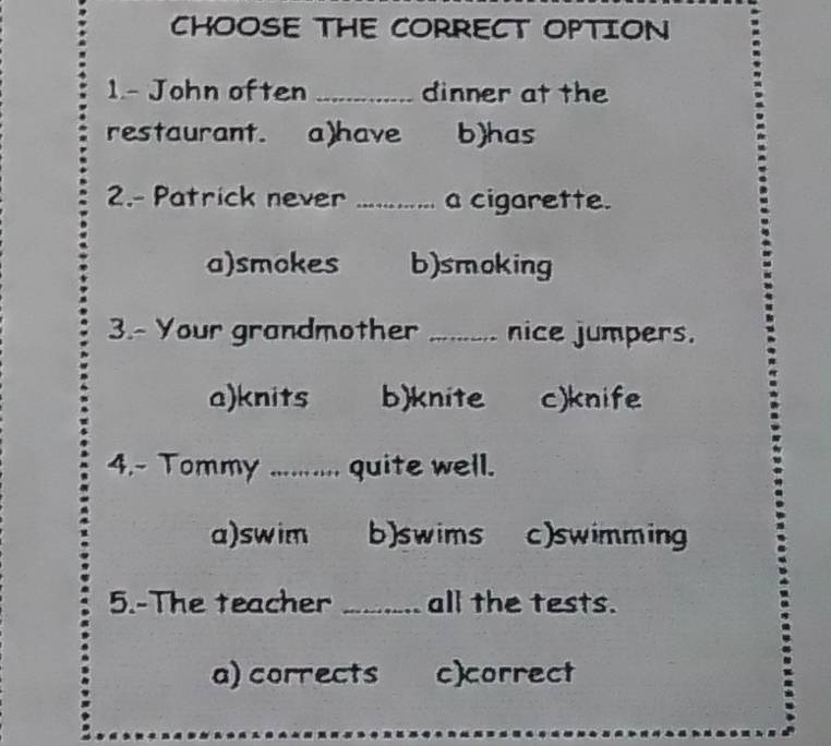 CHOOSE THE CORRECT OPTION
1.- John often _dinner at the
restaurant. a)have b)has
2.- Patrick never _a cigarette.
a)smokes b)smoking
3.- Your grandmother _nice jumpers.
a)knits b)knite c)knife
4.~ Tommy .......... , quite well.
a)swim b)swims c)swimming
5.-The teacher _all the tests.
a) corrects c)correct