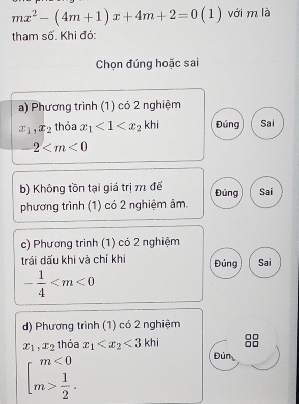 mx^2-(4m+1)x+4m+2=0 (1) với m là
tham số. Khi đó:
Chọn đúng hoặc sai
a) Phương trình (1) có 2 nghiệm
x_1, x_2 thỏa x_1<1<x_2 khi Đúng Sai
-2
b) Không tồn tại giá trị m để Đúng Sai
phương trình (1) có 2 nghiệm âm.
c) Phương trình (1) có 2 nghiệm
trái dấu khi và chỉ khi Đúng Sai
- 1/4 
d) Phương trình (1) có 2 nghiệm
x_1, x_2 thỏa x_1 <3k</tex> hi
beginarrayl m<0 m> 1/2 .endarray.
Đún