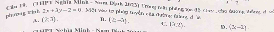 3 2
Câu 19. (THPT Nghĩa Minh - Nam Định 2023) Trong mặt phẳng tọa độ Oxy , cho đường thằng đ có
phương trình 2x+3y-2=0. Một véc tơ pháp tuyến của đường thằng đ là
A. (2;3). B. (2;-3).
C. (3;2). 
NUPT Nahĩn Minh - Nam Dia
D. (3;-2).