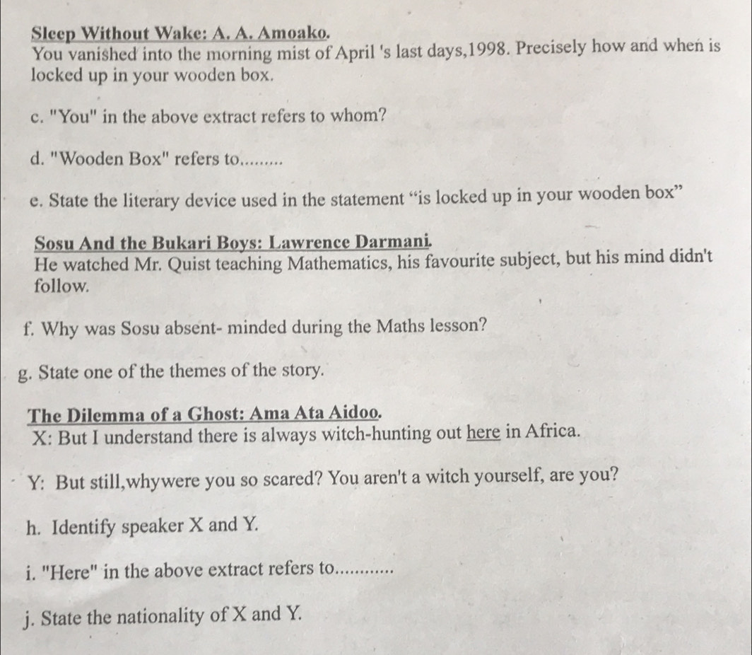 Sleep Without Wake: A. A. Amoako. 
You vanished into the morning mist of April 's last days,1998. Precisely how and when is 
locked up in your wooden box. 
c. "You" in the above extract refers to whom? 
d. "Wooden Box" refers to......... 
e. State the literary device used in the statement “is locked up in your wooden box” 
Sosu And the Bukari Boys: Lawrence Darmani. 
He watched Mr. Quist teaching Mathematics, his favourite subject, but his mind didn't 
follow. 
f. Why was Sosu absent- minded during the Maths lesson? 
g. State one of the themes of the story. 
The Dilemma of a Ghost: Ama Ata Aidoo. 
X: But I understand there is always witch-hunting out here in Africa. 
Y: But still,whywere you so scared? You aren't a witch yourself, are you? 
h. Identify speaker X and Y. 
i. "Here" in the above extract refers to_ 
j. State the nationality of X and Y.