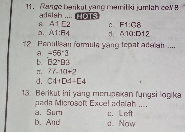 Range berikut yang memiliki jumlah cell 8
adalah .... HOTS
a. A1:E2 C. F1:G8
b. A1:B4 d. A10:D12
12. Penulisan formula yang tepat adalah ....
a. =56*3
b. B2^*B3
C. 77-10+2
d. C4+D4+E4
13. Berikut ini yang merupakan fungsi logika
pada Microsoft Excel adalah ....
a. Sum c. Left
b. And d. Now