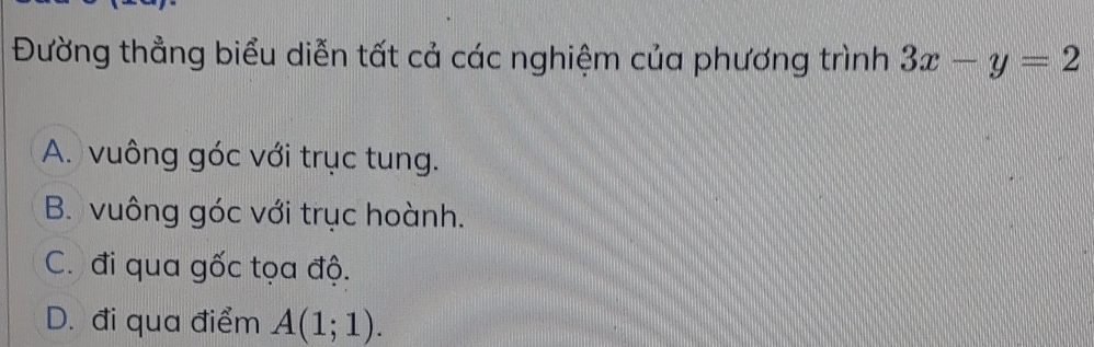 Đường thẳng biểu diễn tất cả các nghiệm của phương trình 3x-y=2
A. vuông góc với trục tung.
B. vuông góc với trục hoành.
C. đi qua gốc tọa độ.
D. đi qua điểm A(1;1).