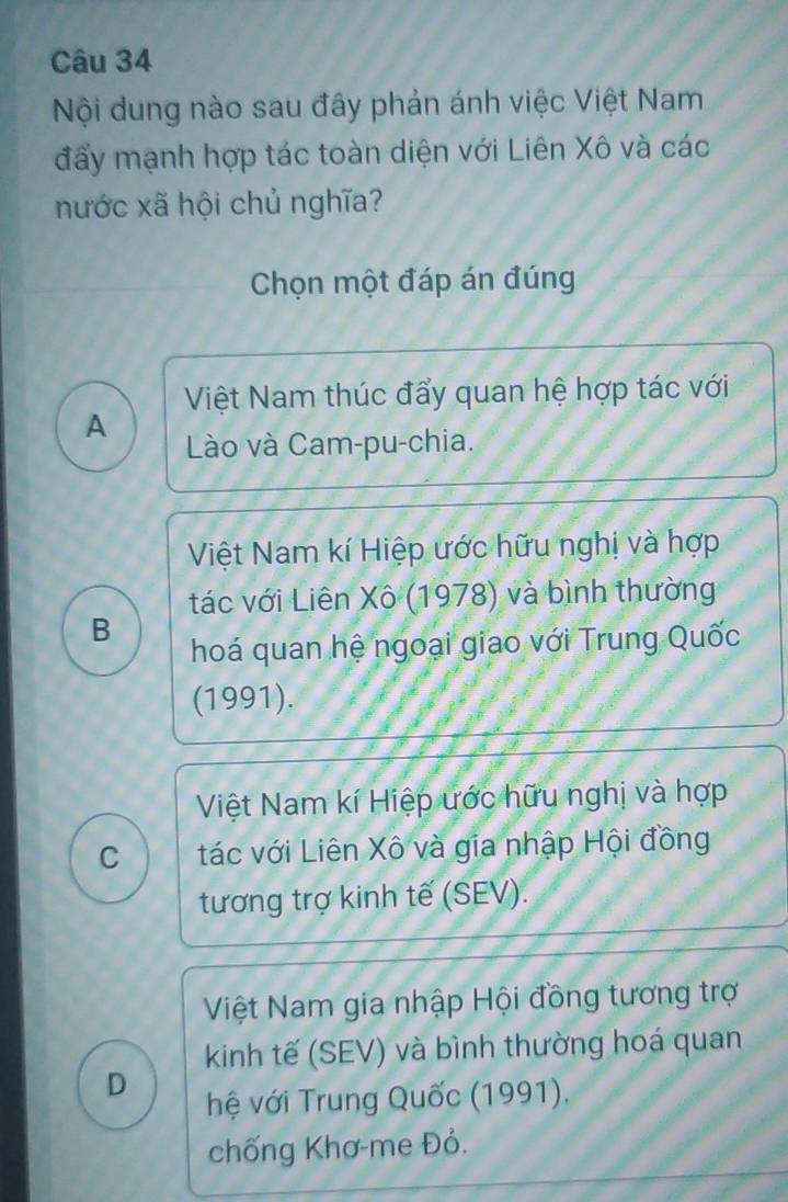 Nội dung nào sau đây phản ánh việc Việt Nam
đẩy mạnh hợp tác toàn diện với Liên Xô và các
nước xã hội chủ nghĩa?
Chọn một đáp án đúng
Việt Nam thúc đẩy quan hệ hợp tác với
A
Lào và Cam-pu-chia.
Việt Nam kí Hiệp ước hữu nghị và hợp
tác với Liên Xô (1978) và bình thường
B
hoá quan hệ ngoại giao với Trung Quốc
(1991).
Việt Nam kí Hiệp ước hữu nghị và hợp
C tác với Liên Xô và gia nhập Hội đồng
tương trợ kinh tế (SEV).
Việt Nam gia nhập Hội đồng tương trợ
kinh tế (SEV) và bình thường hoá quan
D
hệ với Trung Quốc (1991),
chống Khơ-me Đỏ.