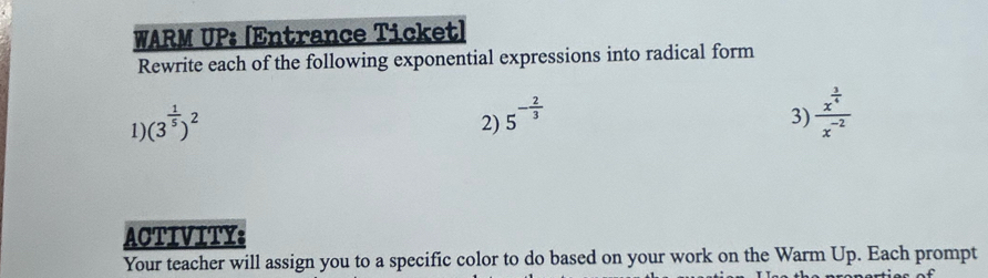 WARM UP: [Entrance Ticket] 
Rewrite each of the following exponential expressions into radical form 
1) (3^(frac 1)5)^2
2) 5^(-frac 2)3
3) frac x^(frac 3)4x^(-2)
ACTIVITY: 
Your teacher will assign you to a specific color to do based on your work on the Warm Up. Each prompt