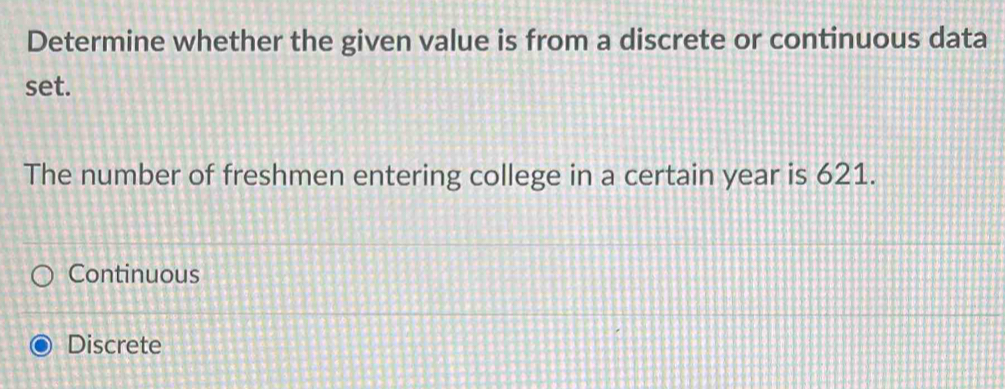 Determine whether the given value is from a discrete or continuous data
set.
The number of freshmen entering college in a certain year is 621.
Continuous
Discrete