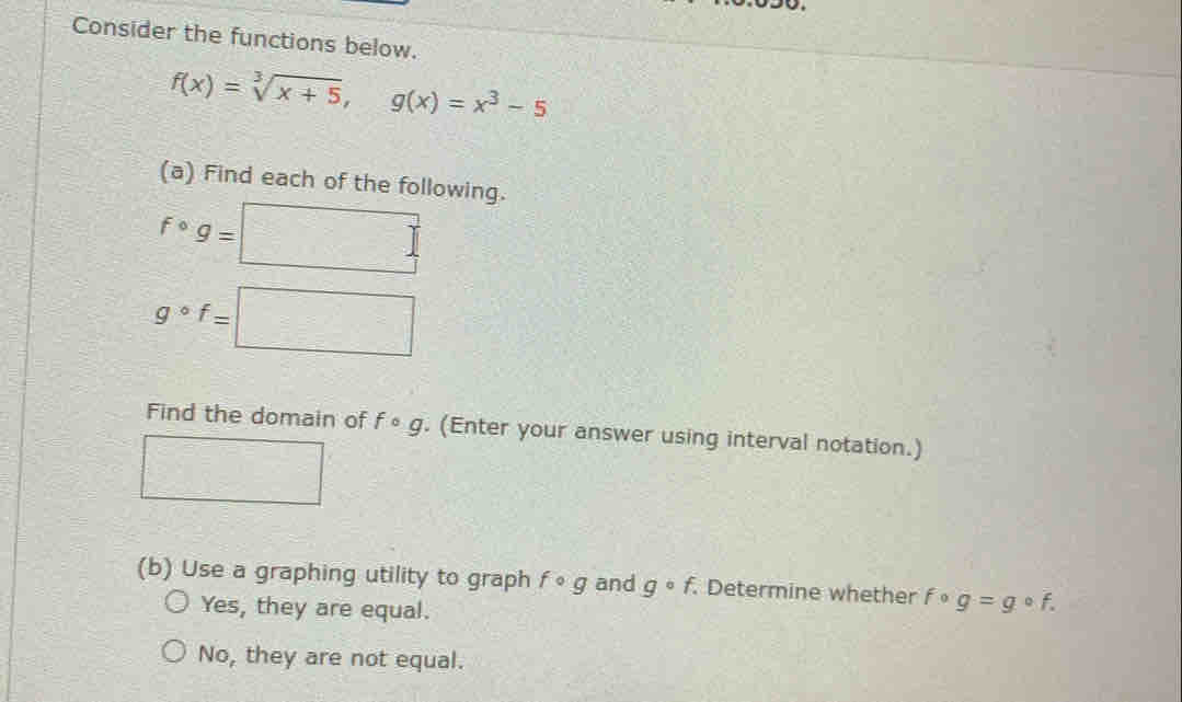 Consider the functions below.
f(x)=sqrt[3](x+5), g(x)=x^3-5
(a) Find each of the following.
fcirc g=□
g°f=□
Find the domain of fcirc g. (Enter your answer using interval notation.)
□ 
(b) Use a graphing utility to graph fcirc g and gcirc f. Determine whether f g=gcirc f.
Yes, they are equal.
No , they are not equal.