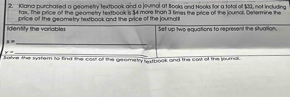 Kiana purchased a geometry textbook and a journal at Books and Nooks for a total of $32, not including 
tax. The price of the geometry textbook is $4 more than 3 times the price of the journal. Determine the 
price of the geometry textbook and the price of the journal? 
Identify the variables Set up two equations to represent the situation. 
_ x=
_
y= _ 
Solve the system to find the cost of the geometry textbook and the cost of the journal.