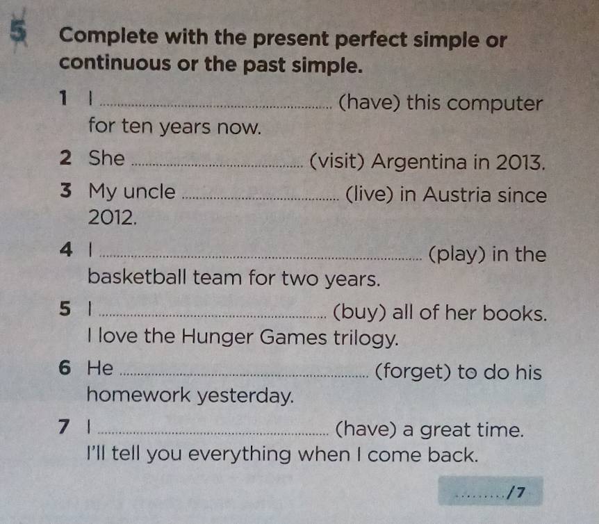 Complete with the present perfect simple or 
continuous or the past simple. 
1 l _(have) this computer 
for ten years now. 
2 She _(visit) Argentina in 2013. 
3 My uncle _(live) in Austria since 
2012. 
4 1 _(play) in the 
basketball team for two years. 
5 1 _(buy) all of her books. 
I love the Hunger Games trilogy. 
6 He _(forget) to do his 
homework yesterday. 
7 1 _(have) a great time. 
I'll tell you everything when I come back. 
_/7