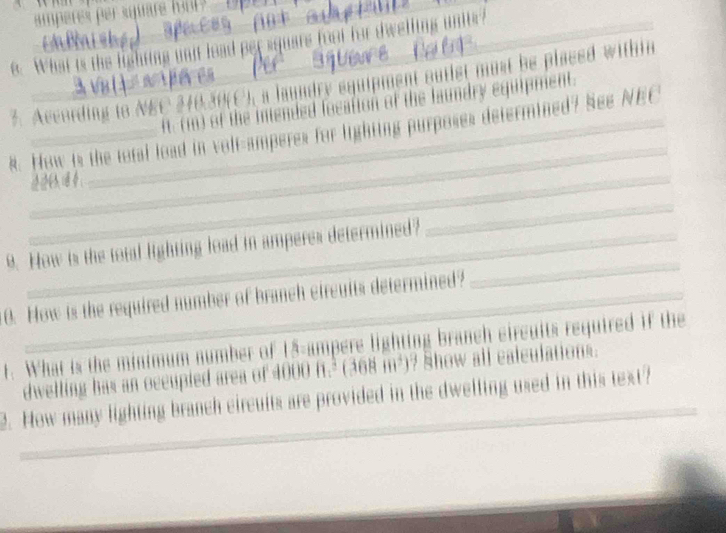 amperes per suare ho ? 
e. What is the lighting unit lead per squars foot for dwelling unitr 
3. According to NEC 240.30 (C), a laundry squipment outist must be placed within 
ft. (m) of the intended focation of the laundry equipment. 
. How is the total load in volf-amperes for lighting purposes determined? See NEC 
_ 
_ 
9. How is the total lighting load in amperes determined? 
_ 
0. How is the required number of branch circuits determined? 
_ 
t. What is the minimum number of 15-ampere lighting branch eircults required if the 
dwelling has an occupied area of 4000 f.³ (368 m²)? Show all calculations. 
2. How many lighting branch eircults are provided in the dwelling used in this text?