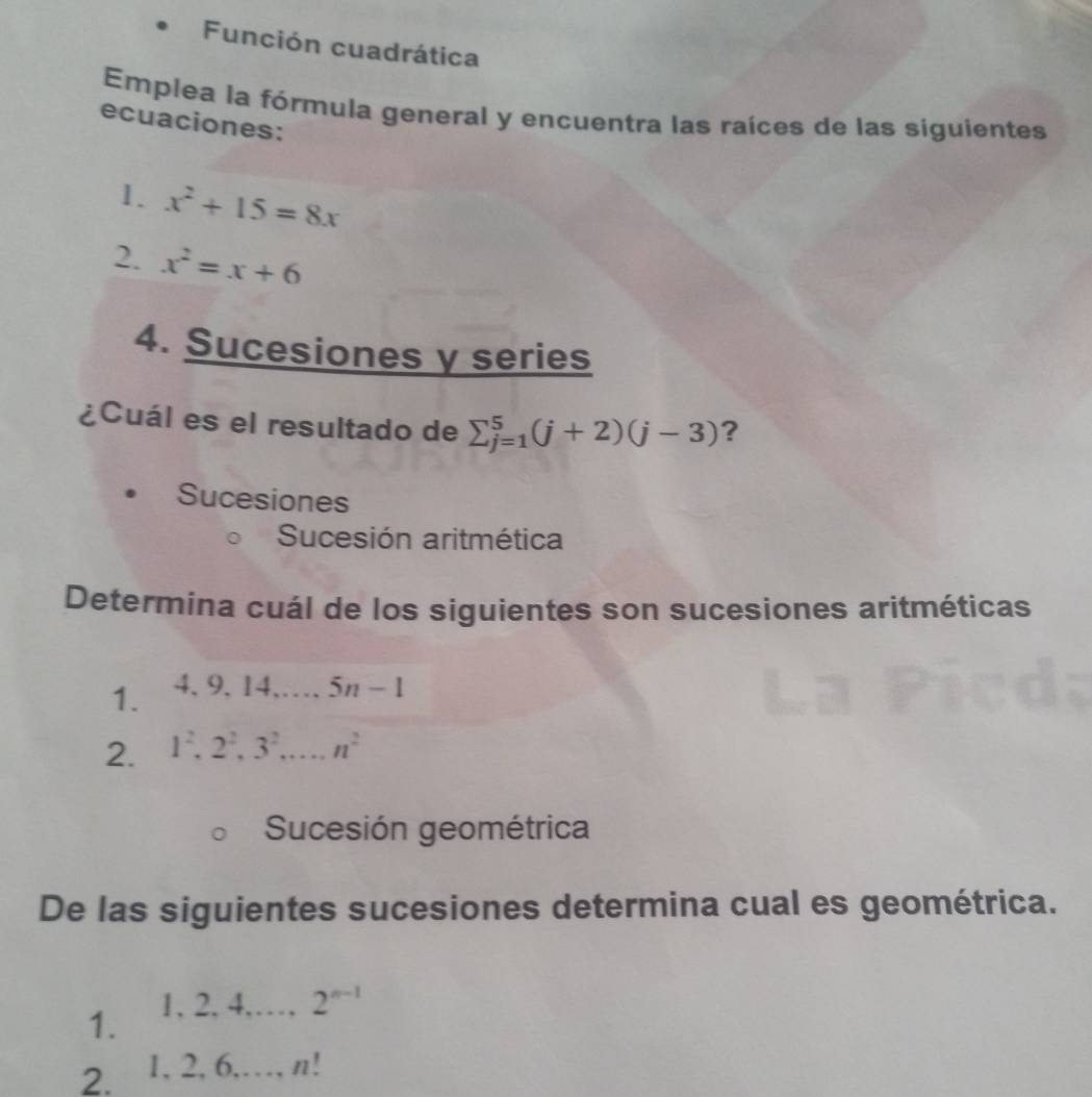 Función cuadrática
Emplea la fórmula general y encuentra las raíces de las siguientes
ecuaciones:
1. x^2+15=8x
2. x^2=x+6
4. Sucesiones y series
¿Cuál es el resultado de sumlimits _(j=1)^5(j+2)(j-3) ?
Sucesiones
Sucesión aritmética
Determina cuál de los siguientes son sucesiones aritméticas
1. 4. 9.14 5n-1
2. 1^2, 2^2, 3^2, _ n^2
Sucesión geométrica
De las siguientes sucesiones determina cual es geométrica.
1. 1. 2. 4._ ...., 2^(n-1)
2. 1, 2, 6,…, n!