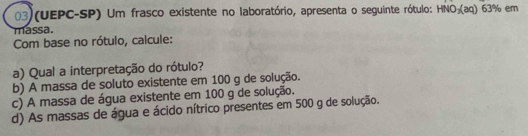 03)(UEPC-SP) Um frasco existente no laboratório, apresenta o seguinte rótulo: HNO_3(aq)63% em 
massa. 
Com base no rótulo, calcule: 
a) Qual a interpretação do rótulo? 
b) A massa de soluto existente em 100 g de solução. 
c) A massa de água existente em 100 g de solução. 
d) As massas de água e ácido nítrico presentes em 500 g de solução.