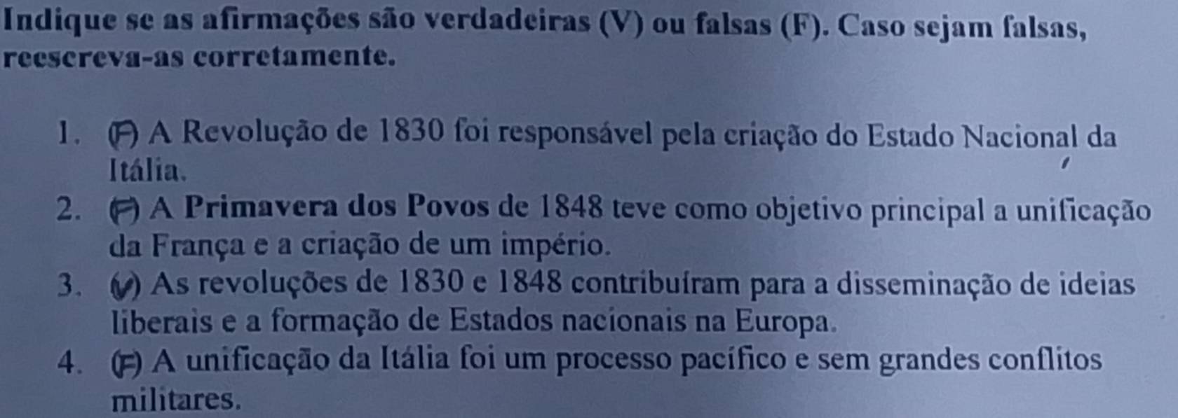 Indique se as afirmações são verdadeiras (V) ou falsas (F). Caso sejam falsas, 
reescreva-as corretamente. 
1. (F) A Revolução de 1830 foi responsável pela criação do Estado Nacional da 
Itália. 
2. ( ) A Primavera dos Povos de 1848 teve como objetivo principal a unificação 
da França e a criação de um império. 
3. ( ) As revoluções de 1830 e 1848 contribuíram para a disseminação de ideias 
liberais e a formação de Estados nacionais na Europa. 
4. () A unificação da Itália foi um processo pacífico e sem grandes conflitos 
militares.