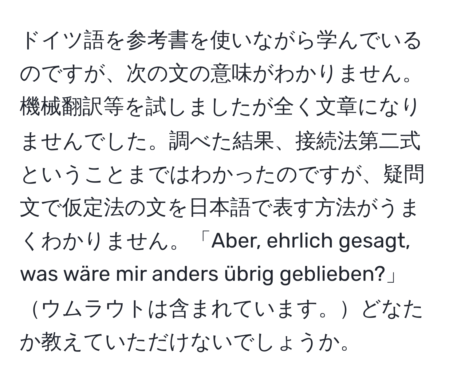 ドイツ語を参考書を使いながら学んでいるのですが、次の文の意味がわかりません。機械翻訳等を試しましたが全く文章になりませんでした。調べた結果、接続法第二式ということまではわかったのですが、疑問文で仮定法の文を日本語で表す方法がうまくわかりません。「Aber, ehrlich gesagt, was wäre mir anders übrig geblieben?」ウムラウトは含まれています。どなたか教えていただけないでしょうか。