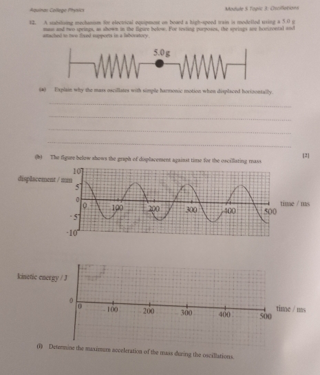 Aquinas College Physics Madule S Topic 3: Oscilations 
42. A stabilising mechanism for electrical equipment on board a high-speed train is modelled using a 5.0 g
mass and two springs, as shown in the figure below. For testing parposes, the springs are horizontal and 
attached to two fixed suppoets in a laboratory. 
(2) Explain why the mass oscillates with simple harmonic motion when displaced horizontally. 
_ 
_ 
_ 
_ 
[2] 
(b) The figure below shows the graph of displacement against time for the oscillating mass 
displacemen 
e / ms 
kinetic energ 
ms 
(i) Dene the maximum acceleration of the mass during the oscillations.