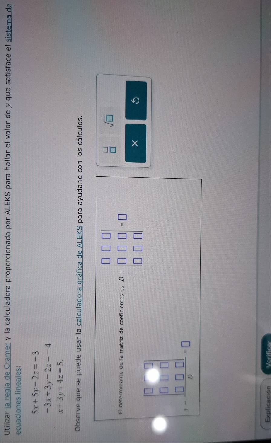 Utilizar la regla de Cramer y la calculadora proporcionada por ALEKS para hallar el valor de y que satisface el sistema de 
ecuaciones lineales:
5x+5y-2z=-3
-3x+3y-2z=-4
x+3y+4z=5. 
Observe que se puede usar la calculadora gráfica de ALEKS para ayudarle con los cálculos. 
El determinante de la matriz de coeficientes es D=beginvmatrix □ &□ &□  □ &□ &□  □ &□ &□ endvmatrix =□
 □ /□   sqrt(□ )
X
y=frac beginvmatrix 0&□  0&□ &0 □ &□ &□ endvmatrix b=□
Explicación Verificar