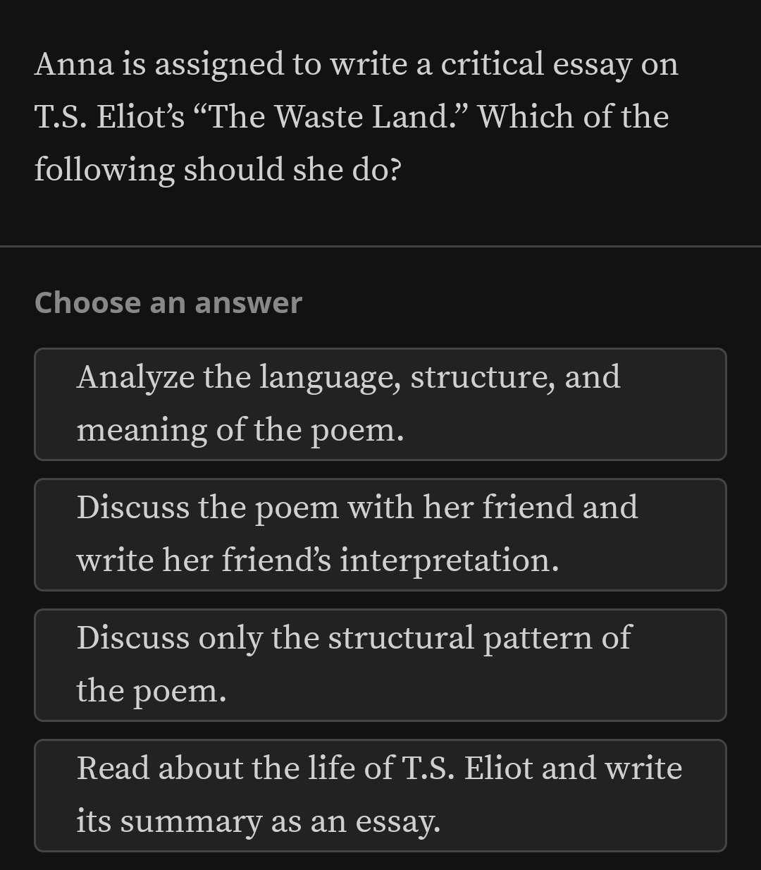 Anna is assigned to write a critical essay on
T.S. Eliot’s “The Waste Land.” Which of the
following should she do?
Choose an answer
Analyze the language, structure, and
meaning of the poem.
Discuss the poem with her friend and
write her friends interpretation.
Discuss only the structural pattern of
the poem.
Read about the life of T.S. Eliot and write
its summary as an essay.