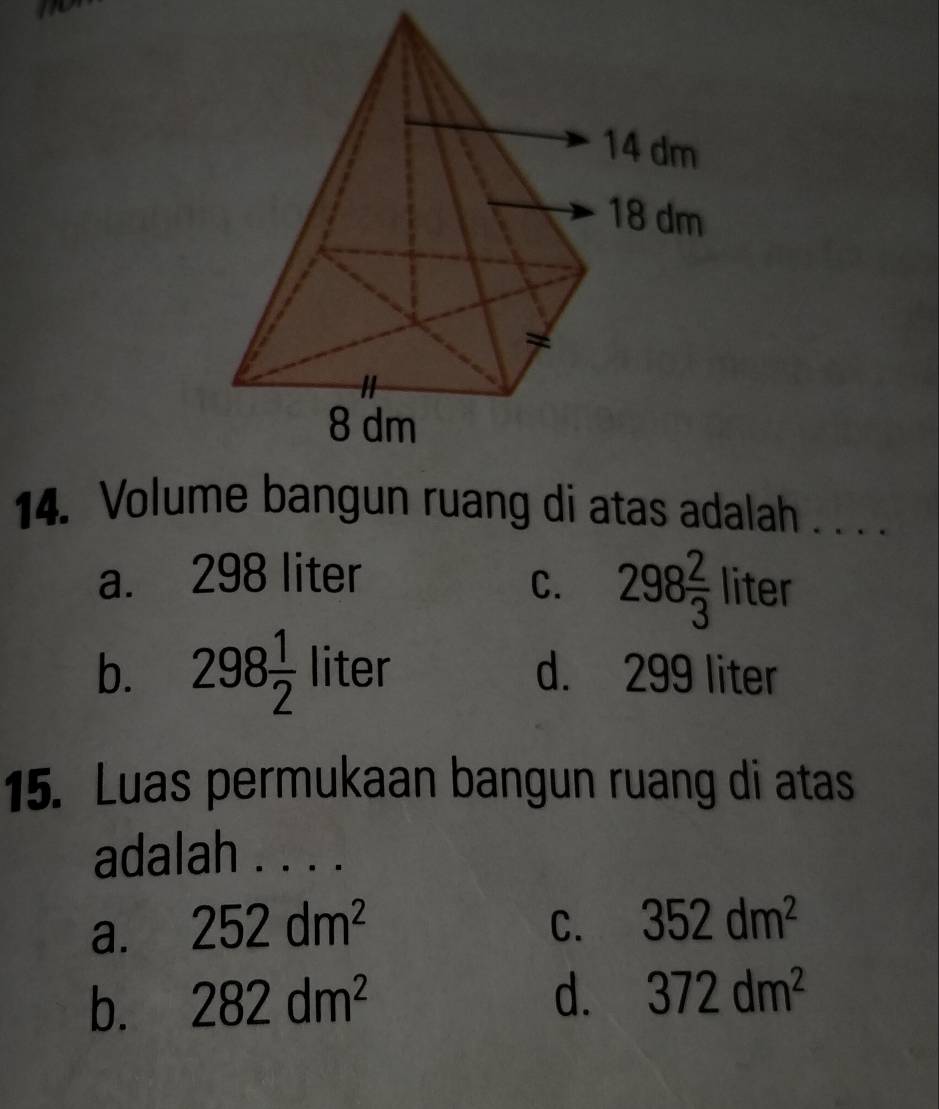 Volume bangun ruang di atas adalah . . . .
a. 298 liter
C. 298 2/3  liter
b. 298 1/2  liter d. 299 liter
15. Luas permukaan bangun ruang di atas
adalah . . . .
a. 252dm^2 C. 352dm^2
b. 282dm^2
d. 372dm^2