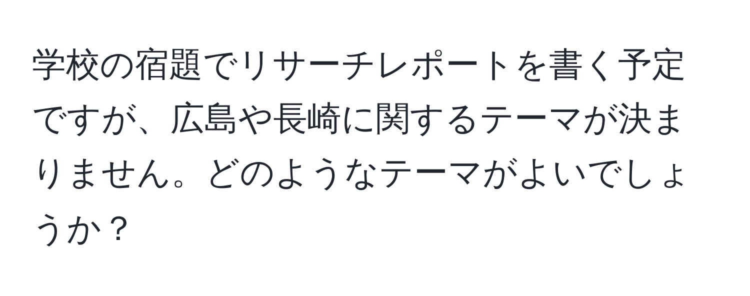 学校の宿題でリサーチレポートを書く予定ですが、広島や長崎に関するテーマが決まりません。どのようなテーマがよいでしょうか？