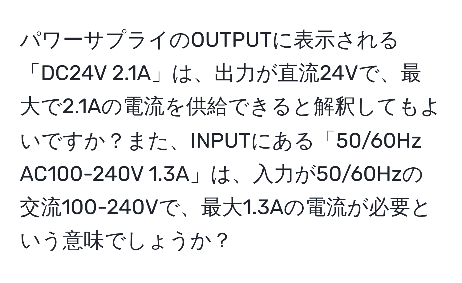 パワーサプライのOUTPUTに表示される「DC24V 2.1A」は、出力が直流24Vで、最大で2.1Aの電流を供給できると解釈してもよいですか？また、INPUTにある「50/60Hz AC100-240V 1.3A」は、入力が50/60Hzの交流100-240Vで、最大1.3Aの電流が必要という意味でしょうか？