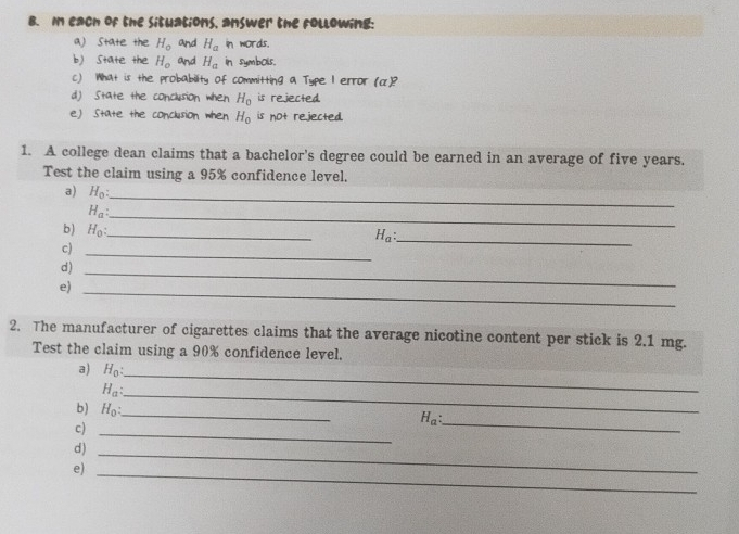 each of the situations, answer the following: 
a) state the H_o and H_a In words. 
b) state the H_o and H_a in symbols. 
c) What is the probability of committing a Type I error (α)? 
d) State the conclusion when H_0 is rejected. 
e) State the conclusion when H_0 is not rejected 
1. A college dean claims that a bachelor's degree could be earned in an average of five years. 
Test the claim using a 95% confidence level. 
a) H_0 :
H_a : 
_ 
b) H_0 : _ 
_
H_a : _ 
c) 
_ 
d) 
e) 
_ 
_ 
2. The manufacturer of cigarettes claims that the average nicotine content per stick is 2.1 mg. 
Test the claim using a 90% confidence level. 
a) H_0 : _
H_a : 
_ 
b) H_0 : _ 
_
H_a : 
c)_ 
d)_ 
e) 
_