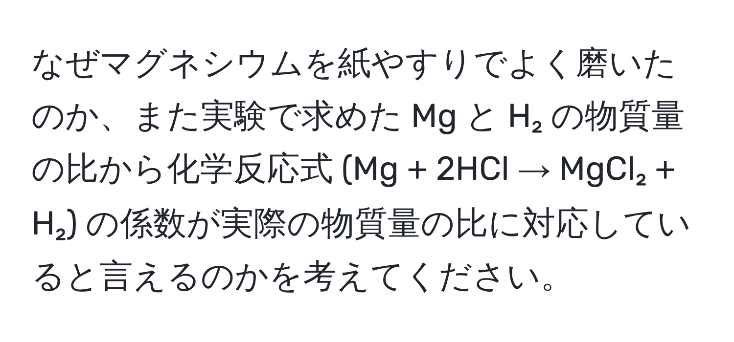 なぜマグネシウムを紙やすりでよく磨いたのか、また実験で求めた Mg と H₂ の物質量の比から化学反応式 (Mg + 2HCl → MgCl₂ + H₂) の係数が実際の物質量の比に対応していると言えるのかを考えてください。