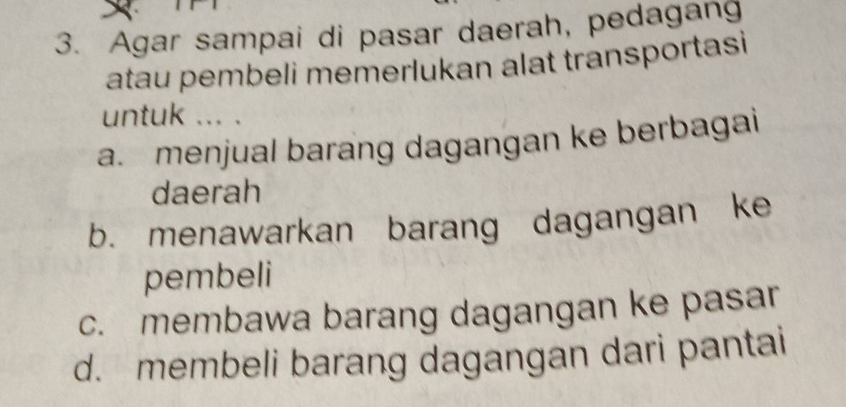 Agar sampai di pasar daerah, pedagang
atau pembeli memerlukan alat transportasi
untuk ... .
a. menjual barang dagangan ke berbagai
daerah
b. menawarkan barang dagangan ke
pembeli
c. membawa barang dagangan ke pasar
d. membeli barang dagangan dari pantai