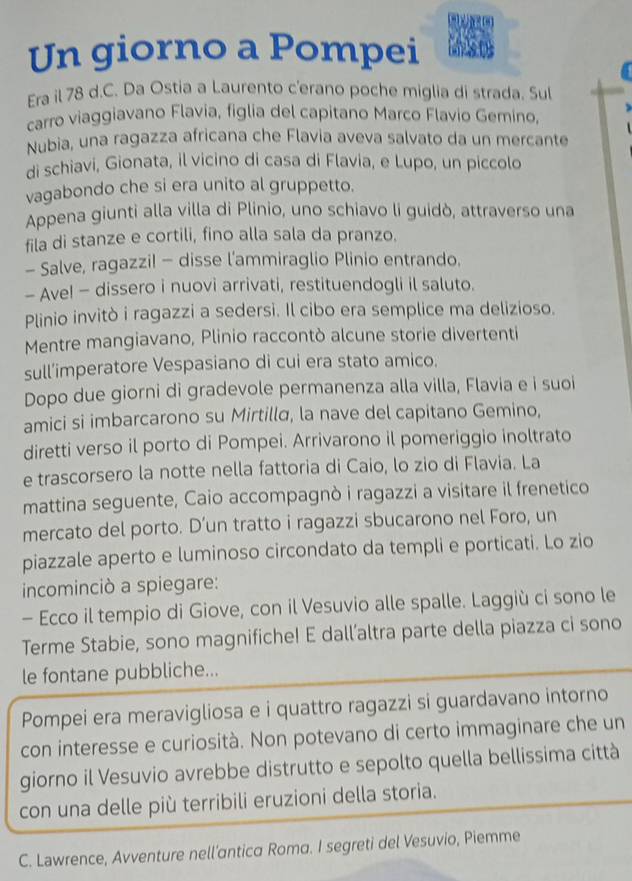 Un giorno a Pompei
Era il 78 d.C. Da Ostia a Laurento c'erano poche miglia di strada. Sul
carro viaggiavano Flavia, figlia del capitano Marco Flavio Gemino,
Nubia, una ragazza africana che Flavia aveva salvato da un mercante
di schiavi, Gionata, il vicino di casa di Flavia, e Lupo, un piccolo
vagabondo che si era unito al gruppetto.
Appena giunti alla villa di Plinio, uno schiavo li guidò, attraverso una
fila di stanze e cortili, fino alla sala da pranzo.
- Salve, ragazzi! - disse l'ammiraglio Plinio entrando.
- Ave! - dissero i nuovi arrivati, restituendogli il saluto.
Plinio invitò i ragazzi a sedersi. Il cibo era semplice ma delizioso.
Mentre mangiavano, Plinio raccontò alcune storie divertenti
sull’imperatore Vespasiano di cui era stato amico.
Dopo due giorni di gradevole permanenza alla villa, Flavia e i suoi
amici si imbarcarono su Mirtillα, la nave del capitano Gemino,
diretti verso il porto di Pompei. Arrivarono il pomeriggio inoltrato
e trascorsero la notte nella fattoria di Caio, lo zio di Flavia. La
mattina seguente, Caio accompagnò i ragazzi a visitare il frenetico
mercato del porto. D’un tratto i ragazzi sbucarono nel Foro, un
piazzale aperto e luminoso circondato da templi e porticati. Lo zio
incominciò a spiegare:
- Ecco il tempio di Giove, con il Vesuvio alle spalle. Laggiù ci sono le
Terme Stabie, sono magnifiche! E dall’altra parte della piazza ci sono
le fontane pubbliche...
Pompei era meravigliosa e i quattro ragazzi si guardavano intorno
con interesse e curiosità. Non potevano di certo immaginare che un
giorno il Vesuvio avrebbe distrutto e sepolto quella bellissima città
con una delle più terribili eruzioni della storia.
C. Lawrence, Avventure nell’antica Roma. I segreti del Vesuvio, Piemme