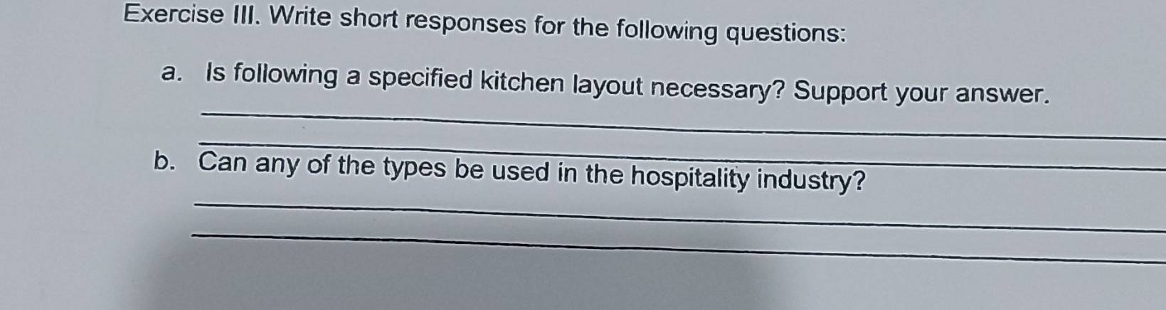 Exercise III. Write short responses for the following questions: 
_ 
a. Is following a specified kitchen layout necessary? Support your answer. 
_ 
_ 
b. Can any of the types be used in the hospitality industry? 
_