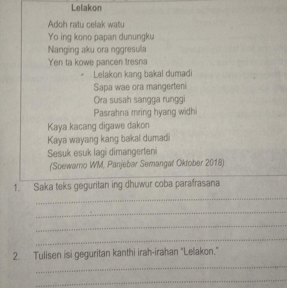 Lelakon 
Adoh ratu celak watu 
Yo ing kono papan dunungku 
Nanging aku ora nggresula 
Yen ta kowe pancen tresna 
Lelakon kang bakal dumadi 
Sapa wae ora mangerteni 
Ora susah sangga runggi 
Pasrahna mring hyang widhi 
Kaya kacang digawe dakon 
Kaya wayang kang bakal dumadi 
Sesuk esuk lagi dimangerteni 
_ 
(Soewarno WM, Panjebar Semangat Oktober 2018) 
1. Saka teks geguritan ing dhuwur coba parafrasana 
_ 
_ 
_ 
_ 
2. Tulisen isi geguritan kanthi irah-irahan “Lelakon.” 
_ 
_