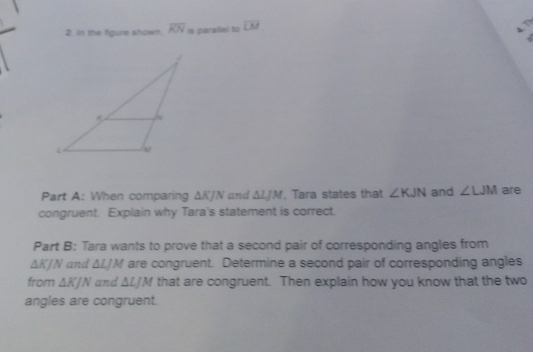 In the figure shown. overline KN is parallel to overline LM
Part A: When comparing △ KJ N and △ LJM , Tara states that ∠ KJN and ∠ LJM are 
congruent. Explain why Tara's statement is correct. 
Part B: Tara wants to prove that a second pair of corresponding angles from
△ KJN and ΔLJM are congruent. Determine a second pair of corresponding angles 
from △ KJN and △ LJM that are congruent. Then explain how you know that the two 
angles are congruent.