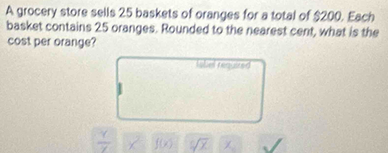 A grocery store sells 25 baskets of oranges for a total of $200. Each 
basket contains 25 oranges. Rounded to the nearest cent, what is the 
cost per orange? 
tobel required