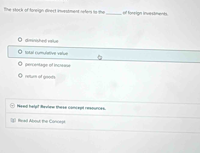 The stock of foreign direct investment refers to the_ of foreign investments.
diminished value
total cumulative value
percentage of increase
return of goods
Need help? Review these concept resources.
Read About the Concept