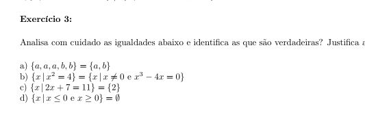 Exercício 3: 
Analisa com cuidado as igualdades abaixo e identifica as que são verdadeiras? Justifica a 
a)  a,a,a,b,b = a,b
b)  x|x^2=4 = x|x!= 0 e x^3-4x=0
c)  x|2x+7=11 = 2
d)  x|x≤ 0 e x≥ 0 =0