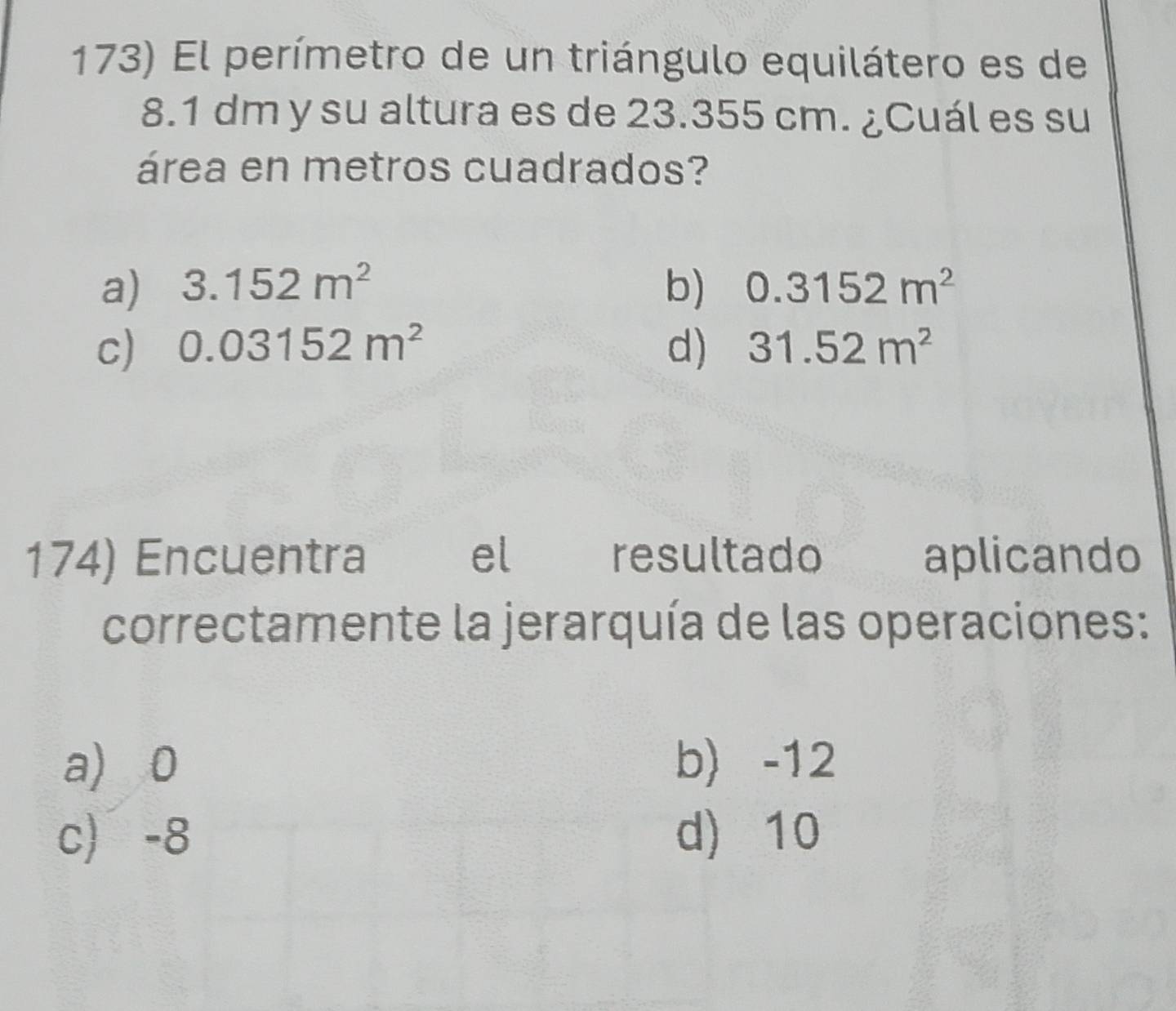 El perímetro de un triángulo equilátero es de
8.1 dm y su altura es de 23.355 cm. ¿Cuál es su
área en metros cuadrados?
a) 3.152m^2 b) 0.3152m^2
c) 0.03152m^2 d) 31.52m^2
174) Encuentra el resultado aplicando
correctamente la jerarquía de las operaciones:
a) 0 b) -12
c -8 d) 10