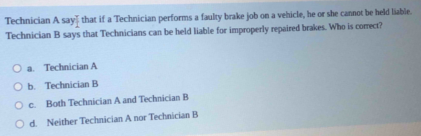 Technician A say] that if a Technician performs a faulty brake job on a vehicle, he or she cannot be held liable.
Technician B says that Technicians can be held liable for improperly repaired brakes. Who is correct?
a. Technician A
b. Technician B
c. Both Technician A and Technician B
d. Neither Technician A nor Technician B