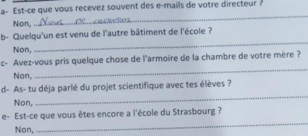 a- Est-ce que vous recevez souvent des e-mails de votre directeur ?
Non,
_
b- Quelqu'un est venu de l'autre bâtiment de l'école ?
Non,
_
c- Avez-vous pris quelque chose de l'armoire de la chambre de votre mère ?
Non,
_
d- As- tu déja parlé du projet scientifique avec tes élèves ?
Non,
_
_
e- Est-ce que vous êtes encore a l'école du Strasbourg ?
Non,