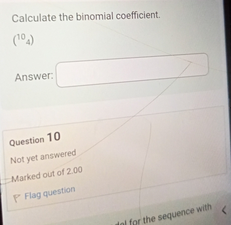 Calculate the binomial coefficient.
(^104)
Answer: □ 
Question 10 
Not yet answered 
Marked out of 2.00 
Flag question 
or the sequence with