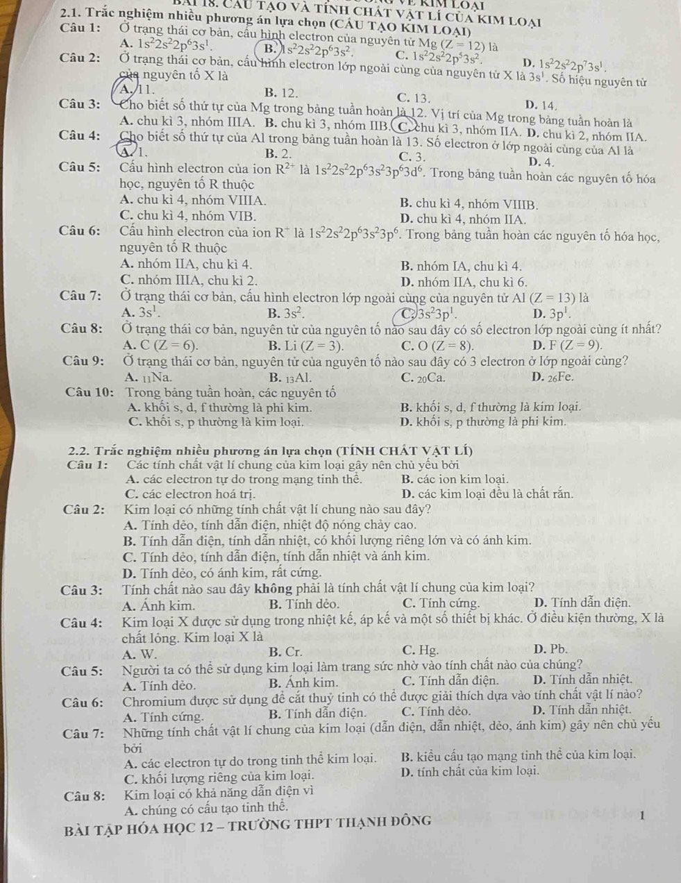ề rím loại
Sài 18. Cầu tạo và tính chát vật lí của kim loai
2.1. Trắc nghiệm nhiều phương án lựa chọn (CÁU TẠO KIM LOẠI)
Câu 1: Ở trạng thái cơ bản, cấu hình electron của nguyên tử M g(Z=12) là
A. 1s^22s^22p^63s^1. B. s^22s^22p^63s^2. C. 1s^22s^22p^53s^2. D. 1s^22s^22p^73s^1.
Câu 2:  Ở trạng thải cơ bản, cấu hình electron lớp ngoài cùng của nguyên tử X là 3s^1. Số hiệu nguyên tử
của nguyên tố X là
A. 11 B. 12. C. 13. D. 14.
Câu 3: Cho biết số thứ tự của Mg trong bảng tuần hoàn là 12. Vị trí của Mg trong bảng tuần hoàn là
A. chu kì 3, nhóm IIIA. B. chu kì 3, nhóm IIB . C. chu kì 3, nhóm IIA. D. chu kì 2, nhóm IIA.
Câu 4: Cho biết số thứ tự của Al trong bảng tuần hoàn là 13. Số electron ở lớp ngoài cùng của Al là
A 1. B. 2. C. 3. D. 4.
Câu 5: Cầu hình electron của ion R^(2+) là 1s^22s^22p^63s^23p^63d^6. Trong bảng tuần hoàn các nguyên tố hóa
học, nguyên tố R thuộc
A. chu kì 4, nhóm VIIIA. B. chu kì 4, nhóm VIIIB.
C. chu kì 4, nhóm VIB. D. chu kì 4, nhóm IIA,
Câu 6:   Cấu hình electron của ion R^+ là 1s^22s^22p^63s^23p^6. Trong bảng tuần hoàn các nguyên tố hóa học,
nguyên tố R thuộc
A. nhóm IIA, chu kì 4. B. nhóm IA, chu kì 4.
C. nhóm IIIA, chu kì 2. D. nhóm IIA, chu kì 6.
Câu 7: Ở trạng thái cơ bản, cấu hình electron lớp ngoài cùng của nguyên tử AI(Z=13) là
A. 3s^1. B. 3s^2. C 3s^23p^1. D. 3p^1.
Câu 8: Ở trạng thái cơ bản, nguyên tử của nguyên tố nào sau đây có số electron lớp ngoài cùng ít nhất?
A. C(Z=6). B. Li (Z=3). C. O(Z=8). D. F(Z=9).
Câu 9: Ở trạng thái cơ bản, nguyên tử của nguyên tố nào sau đây có 3 electron ở lớp ngoài cùng?
A. 11Na B. _13Al. C. 20Ca. D. 26Fe.
Câu 10: Trong bảng tuần hoàn, các nguyên tố
A. khối s, d, f thường là phi kim. B. khối s, d, f thường là kim loại.
C. khối s, p thường là kim loại. D. khối s, p thường là phi kim.
2.2. Trắc nghiệm nhiều phương án lựa chọn (TÍNH CHÁT VẠT LÍ)
Câu 1: Các tính chất vật lí chung của kim loại gây nên chủ yếu bởi
A. các electron tự do trong mạng tinh thê. B. các ion kim loai.
C. các electron hoá trị. D. các kim loại đều là chất rắn.
Câu 2: Kim loại có những tính chất vật lí chung nào sau đây?
A. Tính dẻo, tính dẫn điện, nhiệt độ nóng chảy cao.
B. Tính dẫn điện, tính dẫn nhiệt, có khối lượng riêng lớn và có ánh kim.
C. Tính dẻo, tính dẫn điện, tính dẫn nhiệt và ánh kim.
D. Tính dẻo, có ánh kim, rất cứng.
Câu 3: Tính chất nào sau đây không phải là tính chất vật lí chung của kim loại?
A. Ánh kim. B. Tính dẻo. C. Tính cứng. D. Tính dẫn điện.
Câu 4: :Kim loại X được sử dụng trong nhiệt kế, áp kế và một số thiết bị khác. Ở điều kiện thường, X là
chất lỏng. Kim loại X là
A. W. B. Cr. C. Hg. D. Pb.
Câu 5: Người ta có thể sử dụng kim loại làm trang sức nhờ vào tính chất nào của chúng?
A. Tính dẻo. B. Ánh kim. C. Tính dẫn điện. D. Tính dẫn nhiệt.
Câu 6: Chromium được sử dụng để cắt thuỷ tinh có thể được giải thích dựa vào tính chất vật lí nào?
A. Tính cứng. B. Tính dẫn điện. C. Tính dèo. D. Tính dẫn nhiệt.
Câu 7: Những tính chất vật lí chung của kim loại (dẫn điện, dẫn nhiệt, dẻo, ánh kim) gây nên chủ yếu
bởi
A. các electron tự do trong tinh thể kim loại. B. kiểu cấu tạo mạng tinh thể của kim loại.
C. khối lượng riêng của kim loại. D. tính chất của kim loại.
Câu 8: Kim loại có khả năng dẫn điện vì
A. chúng có cấu tạo tinh thể.
BàI TậP HÓA HọC 12 - tRườnG tHPT tHẠnH đồng
1