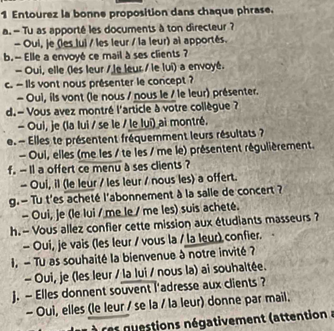 Entourez la bonne proposition dans chaque phrase. 
a.- Tu as apporté les documents à ton directeur ? 
- Oui, je (les lui / les leur / la leur) ai apportés. 
b. - Elle a envoyé ce mail à ses clients ? 
- Oui, elle (les leur / le leur / le lui) a envoyé. 
c. ~ ils vont nous présenter le concept ? 
- Oui, ils vont (le nous / nous le / le leur) présenter. 
d. - Vous avez montré l'article à votre collègue ? 
- Oui, je (la lui / se le / le lui) ai montré. 
e Elles te présentent fréquemment leurs résultats ? 
- Oui, elles (me les / te les / me le) présentent régulièrement. 
f. - 1l a offert ce menu à ses clients ? 
- Oui, il (le leur / les leur / nous les) a offert. 
g. - Tu t'es acheté l'abonnement à la salle de concert ? 
- Oui, je (le lui / me le / me les) suis acheté. 
h. - Vous allez confier cette mission aux étudiants masseurs ? 
- Oui, je vais (les leur / vous la / la leur) confier. 
I. - Tu as souhaité la bienvenue à notre invité ? 
- Oui, je (les leur / la lui / nous la) ai souhaltée. 
j. - Elles donnent souvent l'adresse aux clients ? 
- Oui, elles (le leur / se la / la leur) donne par mail. 
r n stions négativement (attention à