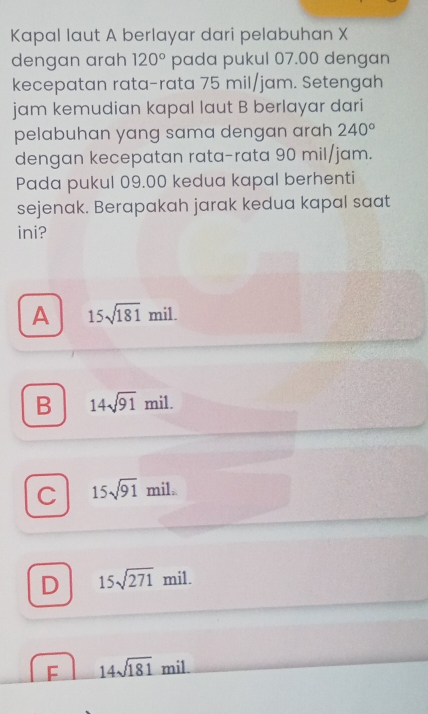 Kapal laut A berlayar dari pelabuhan X
dengan arah 120° pada pukul 07.00 dengan
kecepatan rata-rata 75 mil/jam. Setengah
jam kemudian kapal laut B berlayar dari
pelabuhan yang sama dengan arah 240°
dengan kecepatan rata-rata 90 mil/jam.
Pada pukul 09.00 kedua kapal berhenti
sejenak. Berapakah jarak kedua kapal saat
ini?
A 15sqrt(181)mil.
B 14sqrt(91)mil.
C 15sqrt(91)mil.
D 15sqrt(271)mil.
F 14sqrt(181)mil.