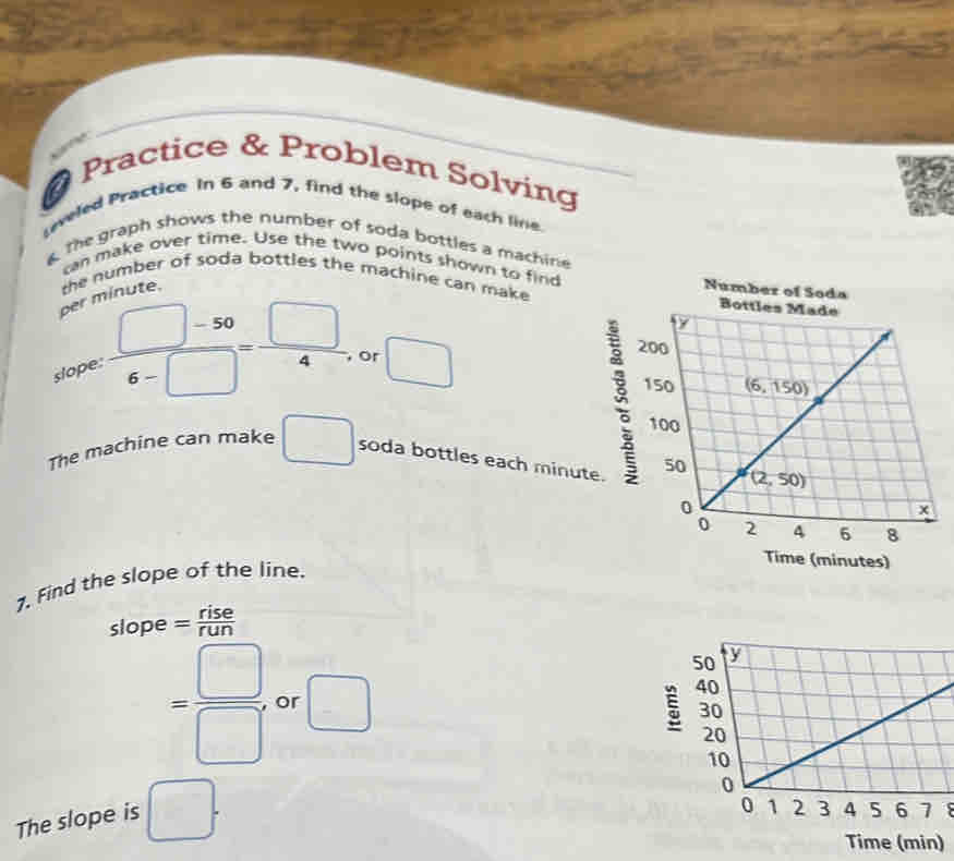 # Practice & Problem Solving
eveled Practice In 6 and 7, find the slope of each line.
The graph shows the number of soda bottles a machine
can make over time. Use the two points shown to find
the number of soda ottles the machine can make 
per nínute.
Number of Soda
slope  (□ -50)/6-□  = □ /4  or □
The machine can make □ soda bottles each minute.
Time (minutes)
7. Find the slope of the line.
slope = rise/run 
= □ /□   or □ 5
The slope is □ .
Time (min)