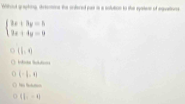 Without graphing, determing the ordered pair is a solution to the system of equations
beginarrayl 9x+8y=5 9x+4y=0endarray.
( 1/2 ,4)
Infinse Solutions
(- 1/3 ,4)
Na Solution
( 1/2 ,-4)