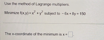 Use the method of Lagrange multipliers.
Minimize f(x,y)=x^2+y^2 subject to -6x+8y=150
The x-coordinate of the minimum is x=□.