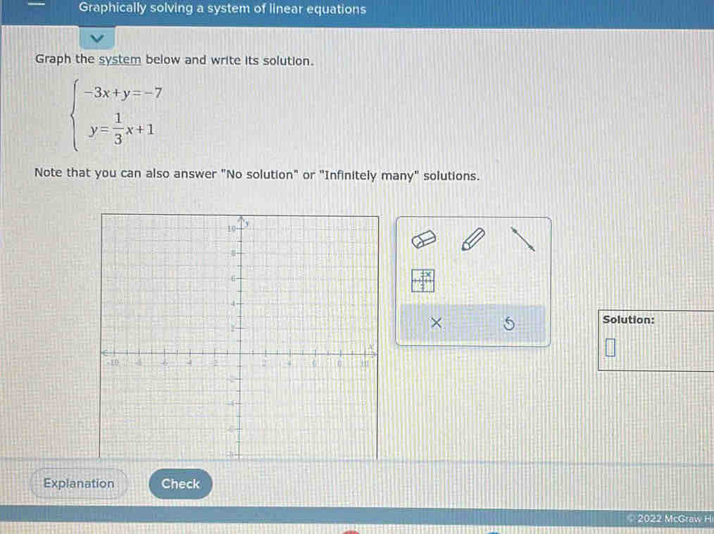 Graphically solving a system of linear equations 
Graph the system below and write its solution.
beginarrayl -3x+y=-7 y= 1/3 x+1endarray.
Note that you can also answer "No solution" or "Infinitely many" solutions. 
Solution: 
× 5 
Explanation Check 
2022 McGraw H