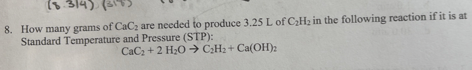 How many grams of CaC_2 are needed to produce 3.25 L of C_2H_2 in the following reaction if it is at 
Standard Temperature and Pressure (STP):
CaC_2+2H_2Oto C_2H_2+Ca(OH)_2